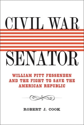 Civil War Senator: William Pitt Fessenden and the Fight to Save the American Republic by Cook, Robert J.