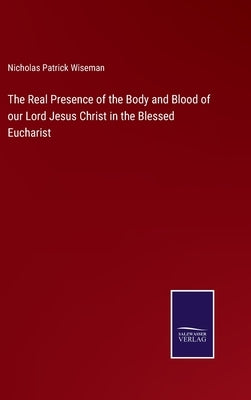 The Real Presence of the Body and Blood of our Lord Jesus Christ in the Blessed Eucharist by Wiseman, Nicholas Patrick