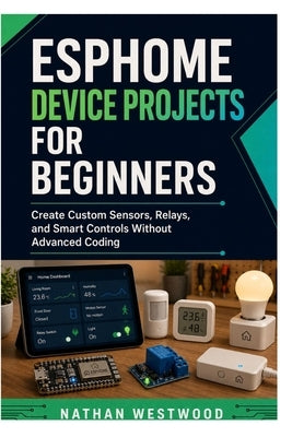 ESPHome Device Projects for Beginners: Create Custom Sensors, Relays, and Smart Controls Without Advanced Coding by Westwood, Nathan