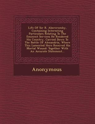 Life of Sir R. Abercromby, Containing Interesting Particulars Relating to the Eminent Services He Rendered His Country, Carried Down to the Battle of by Anonymous