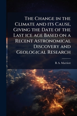 The Change in the Climate and its Cause, Giving the Date of the Last ice age Based on a Recent Astronomical Discovery and Geological Research by Marriott, R. A. 1857-