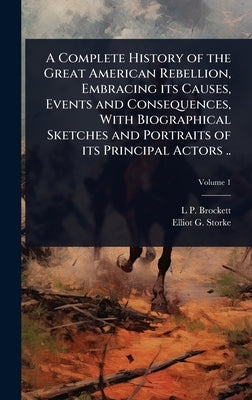 A Complete History of the Great American Rebellion, Embracing its Causes, Events and Consequences, With Biographical Sketches and Portraits of its Pri by Brockett, L. P. 1820-1893