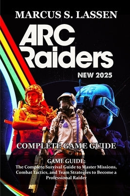 ARC Raiders GAME GUIDE: The Complete Survival Guide to Master Missions, Combat Tactics, and Team Strategies to Become a Professional Raider by Marcus S Lassen