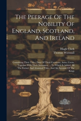 The Peerage Of The Nobility Of England, Scotland, And Ireland: Containing Their Titles, Date Of Their Creations, Arms, Crests, ... Together With Their by Clark, Hugh