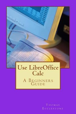 Use LibreOffice Calc: A Beginners Guide by Ecclestone, Thomas