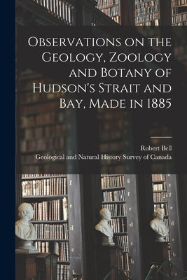 Observations on the Geology, Zoology and Botany of Hudson's Strait and Bay, Made in 1885 by Bell, Robert