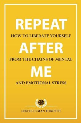 Repeat After Me: How to Liberate Yourself from the Chains of Mental and Emotional Stress by Forsyth, Leslie Lyman