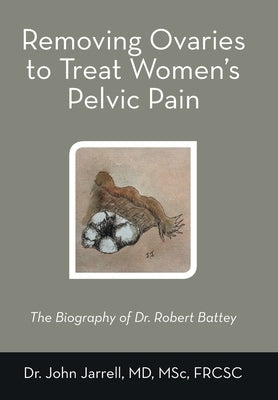 Removing Ovaries to Treat Women's Pelvic Pain: The Biography of Dr. Robert Battey by Jarrell Msc Frcsc, John