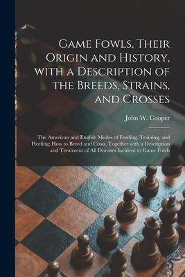 Game Fowls, Their Origin and History, With a Description of the Breeds, Strains, and Crosses: the American and English Modes of Feeding, Training, and by Cooper, John W. 1803-?