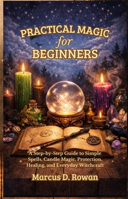 Practical Magic for Beginners: A Step-by-Step Guide to Simple Spells, Candle Magic, Protection, Healing, and Everyday Witchcraft by Rowan, Marcus D.