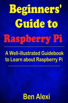 Beginners' Guide to Raspberry Pi: A Well-illustrated Guidebook to Learn about Raspberry Pi by Alexi, Ben