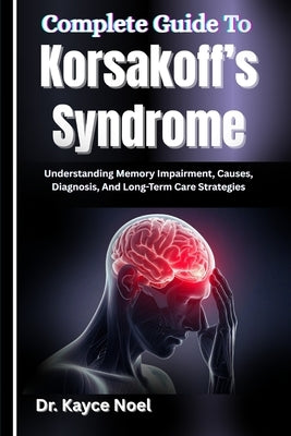 Complete Guide To Korsakoff's Syndrome: Understanding Memory Impairment, Causes, Diagnosis, And Long-Term Care Strategies by Noel, Kayce