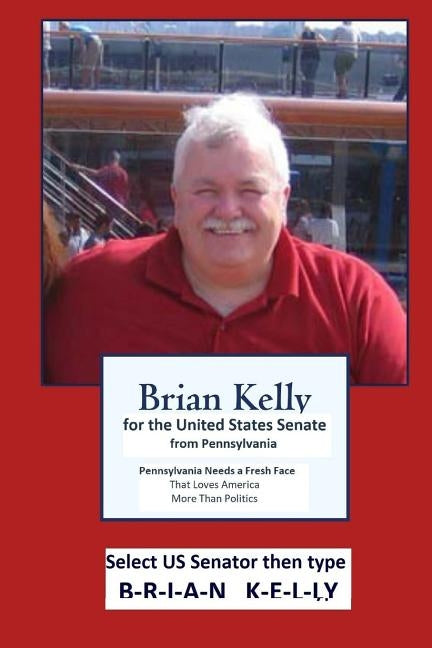Brian Kelly for the United States Senate from PA: Pennsylvania needs a fresh face that loves America more than politics. by Kelly, Brian W.