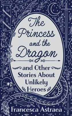 The Princess and the Dragon and Other Stories About Unlikely Heroes by Astraea, Francesca