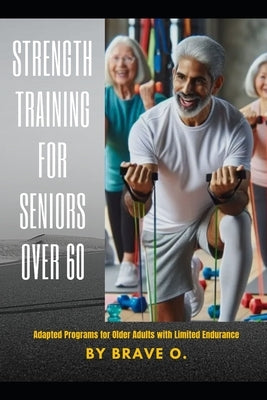 Strength Training for Seniors Over 60: Adapted Programs for Older Adults with Limited Endurance by O, Brave