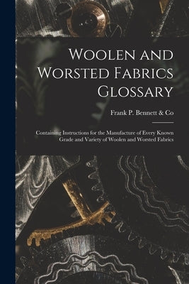 Woolen and Worsted Fabrics Glossary: Containing Instructions for the Manufacture of Every Known Grade and Variety of Woolen and Worsted Fabrics by Frank P Bennett & Co