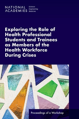Exploring the Role of Health Professional Students and Trainees as Members of the Health Workforce During Crises: Proceedings of a Workshop by National Academies of Sciences Engineeri