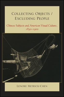 Collecting Objects/Excluding People: Chinese Subjects and American Visual Culture, 1830-1900 by Metrick-Chen, Lenore