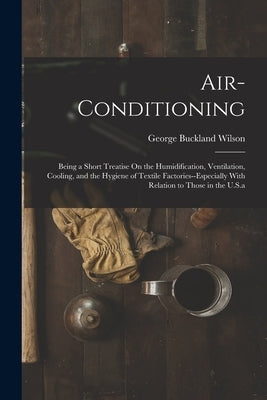 Air-Conditioning: Being a Short Treatise On the Humidification, Ventilation, Cooling, and the Hygiene of Textile Factories--Especially W by Wilson, George Buckland