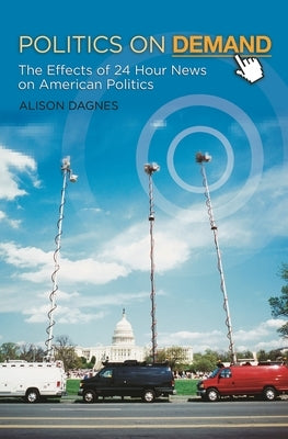 Politics on Demand: The Effects of 24-Hour News on American Politics by Dagnes, Alison