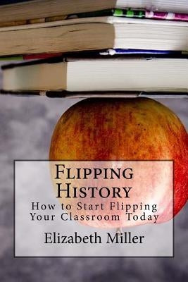 Flipping History: How to Start Flipping Your Classroom Today by Miller, Elizabeth