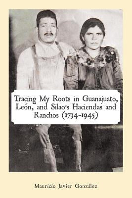 Tracing My Roots in Guanajuato, León, and Silao's Haciendas and Ranchos (1734-1945) by González, Mauricio Javier