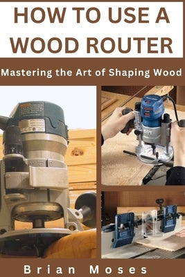 How to Use a Wood Router: Mastering the Art of Shaping Wood by Moses, Brian