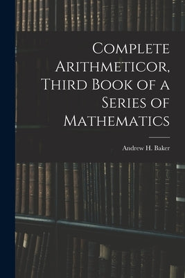 Complete Arithmeticor, Third Book of a Series of Mathematics by Baker, Andrew H.