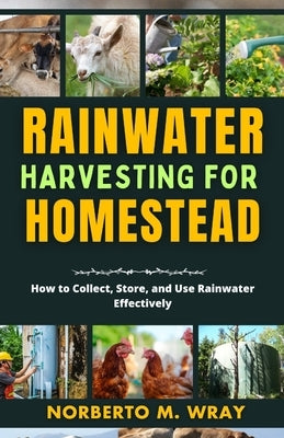Rainwater Harvesting For Your Homestead: How to Collect, Store, and Use Rainwater Effectively by M. Wray, Norberto