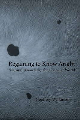 Regaining to Know Aright: 'Natural' Knowledge for a Secular World by Wilkinson, Geoffrey