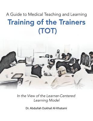 A Guide to Medical Teaching and Learning Training of the Trainers (Tot): In the View of the Learner-Centered Learning Model by Al-Khatami, Abdullah Dukhail