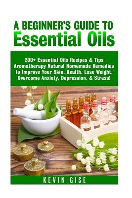 Essential Oils: A Beginner's Guide to Essential Oils. 200+ Essential Oils Recipes & Tips! by Gise, Kevin
