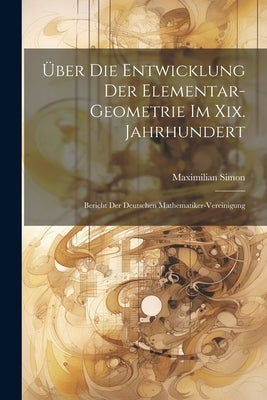 Über Die Entwicklung Der Elementar-Geometrie Im Xix. Jahrhundert: Bericht Der Deutschen Mathematiker-Vereinigung by Simon, Maximilian