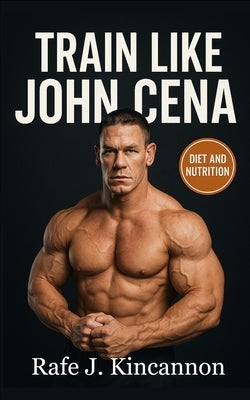 Train Like John Cena: The Complete Strength, Nutrition, and Longevity Blueprint by Kincannon, Rafe J.