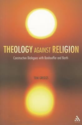 Theology against Religion: Constructive Dialogues with Bonhoeffer and Barth by Greggs, Tom