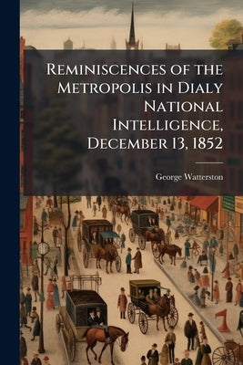 Reminiscences of the Metropolis in Dialy National Intelligence, December 13, 1852 by Watterston, George