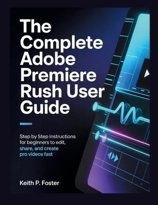 The Complete Adobe Premiere Rush User Guide: Step by Step Instructions for Beginners to Edit, Share, and Create Pro Videos Fast by Foster, Keith P.