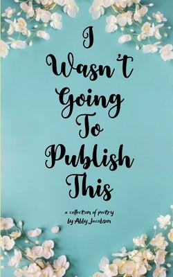 I Wasn't Going To Publish This A compilation of slam poetry that left my lips, but never my fingertips. by Jacobson, Abby