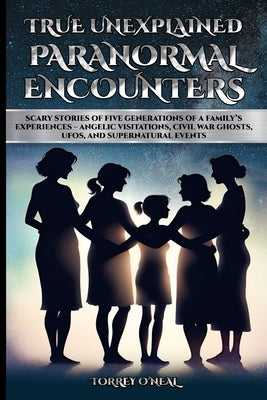 True Unexplained Paranormal Encounters: Scary Stories of Five Generations of a Family's Experiences--Angelic Visitations, Civil War Ghosts, UFOS, and by O'Neal, Torrey