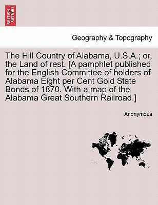 The Hill Country of Alabama, U.S.A.; Or, the Land of Rest. [A Pamphlet Published for the English Committee of Holders of Alabama Eight Per Cent Gold S by Anonymous