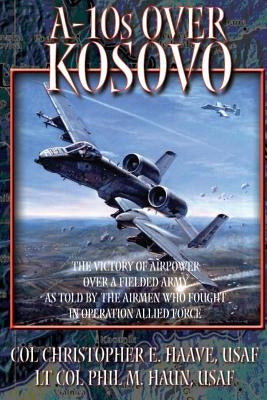 A-10's Over Kosovo - The Victory of Airpower Over a Fielded Army as Told by the Airmen Who Fought in Operation Allied Force by Haun, Paul M.