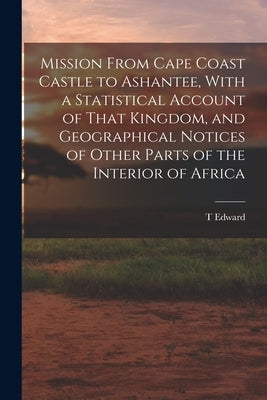 Mission From Cape Coast Castle to Ashantee, With a Statistical Account of That Kingdom, and Geographical Notices of Other Parts of the Interior of Afr by Bowdich, T. Edward 1791-1824