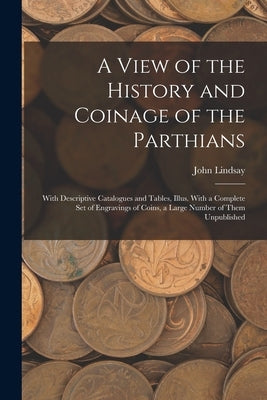 A View of the History and Coinage of the Parthians: With Descriptive Catalogues and Tables, Illus. With a Complete Set of Engravings of Coins, a Large by Lindsay, John