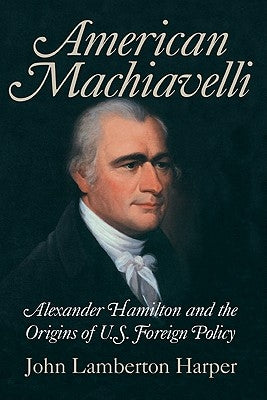 American Machiavelli: Alexander Hamilton and the Origins of U.S. Foreign Policy by Harper, John Lamberton