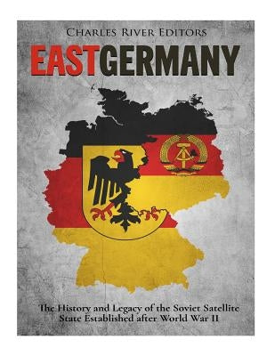 East Germany: The History and Legacy of the Soviet Satellite State Established after World War II by Charles River Editors