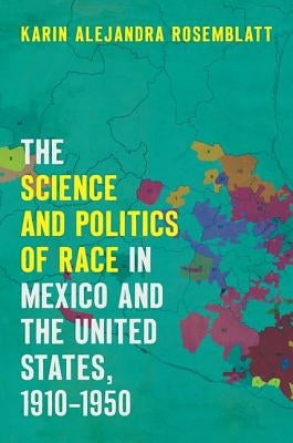 The Science and Politics of Race in Mexico and the United States, 1910-1950 by Rosemblatt, Karin Alejandra