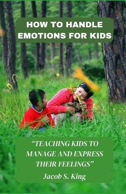 How to Handle Emotions for Kids: Teaching Kids to Manage and Express Their Feelings by King, Jacob S.