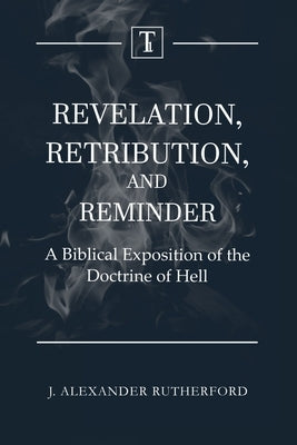 Revelation, Retribution, and Reminder: A Biblical Exposition of the Doctrine of Hell by Rutherford, J. Alexander