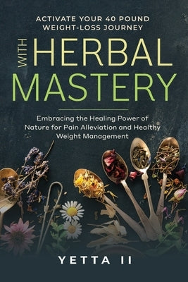 Activate Your 40 Pound Weight-Loss Journey With Herbal Mastery: Embracing The Healing Power of Nature For Pain Alleviation and Healthy Weight Manageme by , Yetta, II