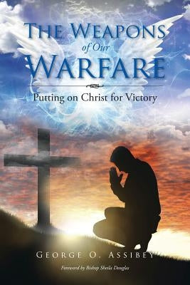 The Weapons of Our Warfare: Putting on Christ for Victory by Assibey, George O.